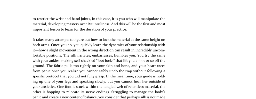 to restrict the wrist and hand joints, in this case, it is you who will manipulate the
material, developing mastery over its unruliness. And this will be the first and most
important lesson to learn for the duration of your practice.

It takes many attempts to figure out how to lock the material at the same height on
both arms. Once you do, you quickly learn the dynamics of your relationship with
it—how a slight movement in the wrong direction can result in incredibly uncom-
fortable positions. The silk irritates, embarrasses, humbles you. You try the same
with your ankles, making self-shackled “foot locks” that lift you a foot or so off the
ground. The fabric pulls too tightly on your skin and bone, and your heart races
from panic once you realize you cannot safely undo the trap without following a
specific protocol that you did not fully grasp. In the meantime, your guide is hold-
ing up one of your legs and speaking slowly, but you cannot hear her outside of
your anxieties. One foot is stuck within the tangled web of relentless material, the
other is hopping to relocate its nerve endings. Struggling to manage the body's
panic and create a new center of balance, you consider that perhaps silk is not made

 
